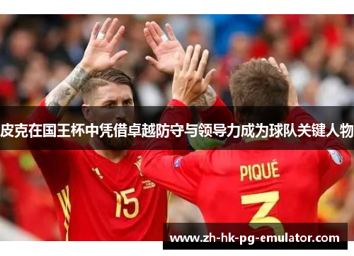 皮克在国王杯中凭借卓越防守与领导力成为球队关键人物