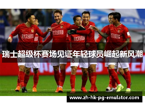瑞士超级杯赛场见证年轻球员崛起新风潮