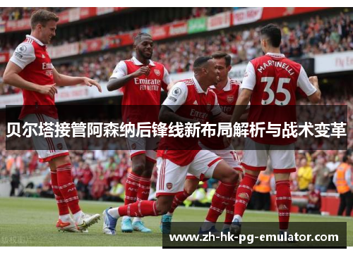 贝尔塔接管阿森纳后锋线新布局解析与战术变革