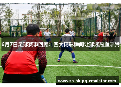 6月7日足球赛事回顾：四大精彩瞬间让球迷热血沸腾