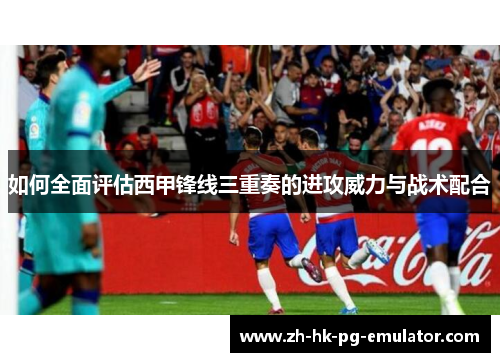 如何全面评估西甲锋线三重奏的进攻威力与战术配合