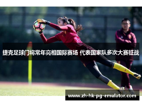 捷克足球门将常年亮相国际赛场 代表国家队多次大赛征战