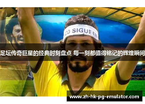 足坛传奇巨星的经典时刻盘点 每一刻都值得铭记的辉煌瞬间