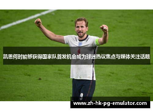 凯恩何时能够获得国家队首发机会成为球迷热议焦点与媒体关注话题 凯恩何时能够获得国家队首发机会成为球迷热议焦点与媒体关注话题