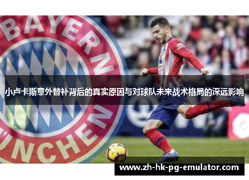 小卢卡斯意外替补背后的真实原因与对球队未来战术格局的深远影响 小卢卡斯意外替补背后的真实原因与对球队未来战术格局的深远影响