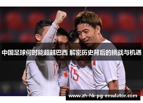 中国足球何时能超越巴西 解密历史背后的挑战与机遇