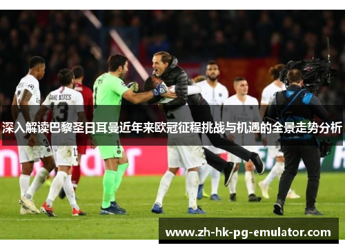 深入解读巴黎圣日耳曼近年来欧冠征程挑战与机遇的全景走势分析