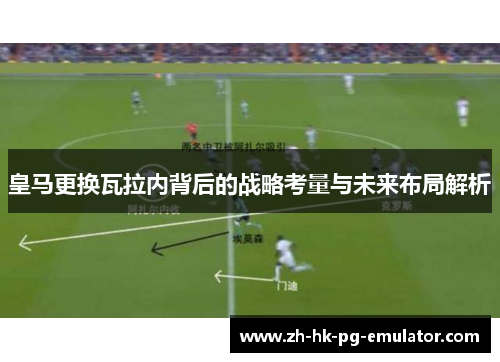 皇马更换瓦拉内背后的战略考量与未来布局解析 皇马更换瓦拉内背后的战略考量与未来布局解析