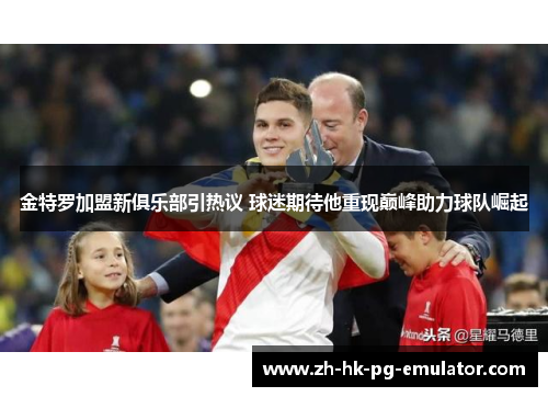 金特罗加盟新俱乐部引热议 球迷期待他重现巅峰助力球队崛起