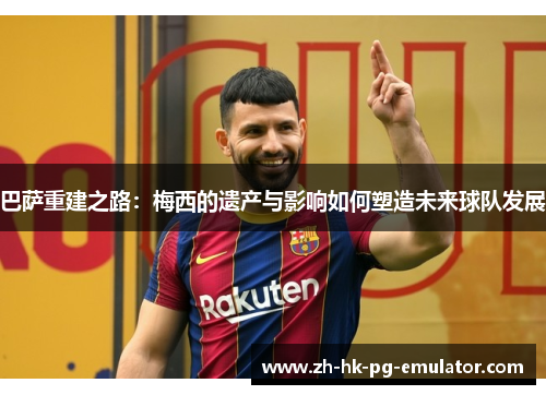 巴萨重建之路：梅西的遗产与影响如何塑造未来球队发展