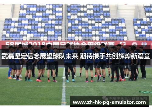武磊坚定信念展望球队未来 期待携手共创辉煌新篇章