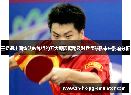 王皓退出国家队教练组的五大原因揭秘及对乒乓球队未来影响分析
