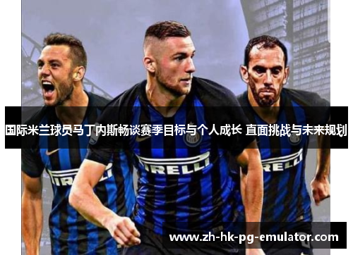 国际米兰球员马丁内斯畅谈赛季目标与个人成长 直面挑战与未来规划