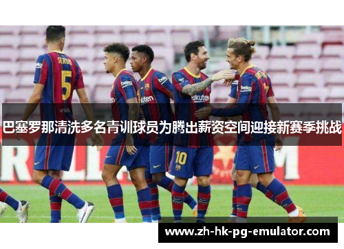 巴塞罗那清洗多名青训球员为腾出薪资空间迎接新赛季挑战