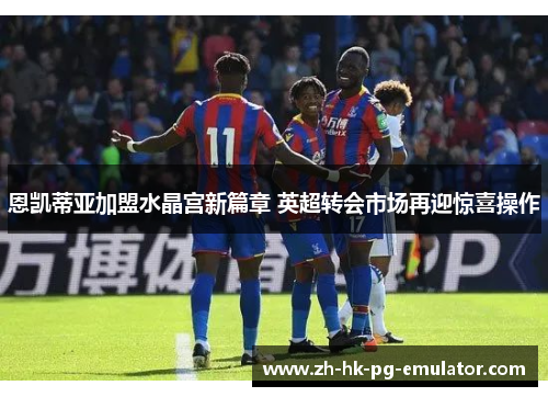 恩凯蒂亚加盟水晶宫新篇章 英超转会市场再迎惊喜操作 恩凯蒂亚加盟水晶宫新篇章 英超转会市场再迎惊喜操作
