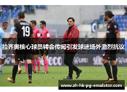 拉齐奥核心球员转会传闻引发球迷场外激烈抗议