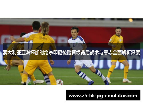 澳大利亚亚洲杯加时绝杀印尼惊险晋级背后战术与意志全面解析深度