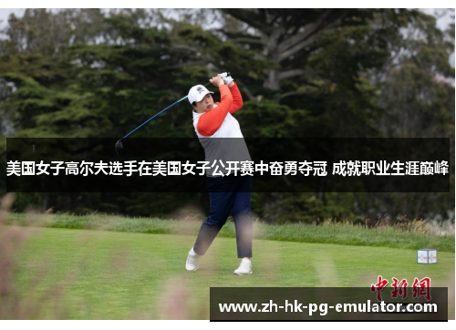 美国女子高尔夫选手在美国女子公开赛中奋勇夺冠 成就职业生涯巅峰