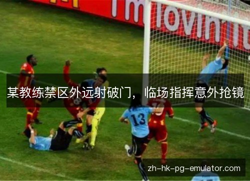 某教练禁区外远射破门,临场指挥意外抢镜 某教练禁区外远射破门,临场指挥意外抢镜