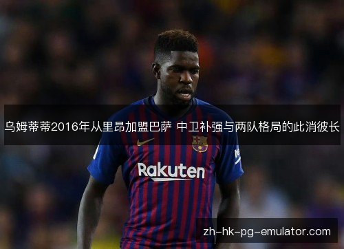 乌姆蒂蒂2016年从里昂加盟巴萨 中卫补强与两队格局的此消彼长